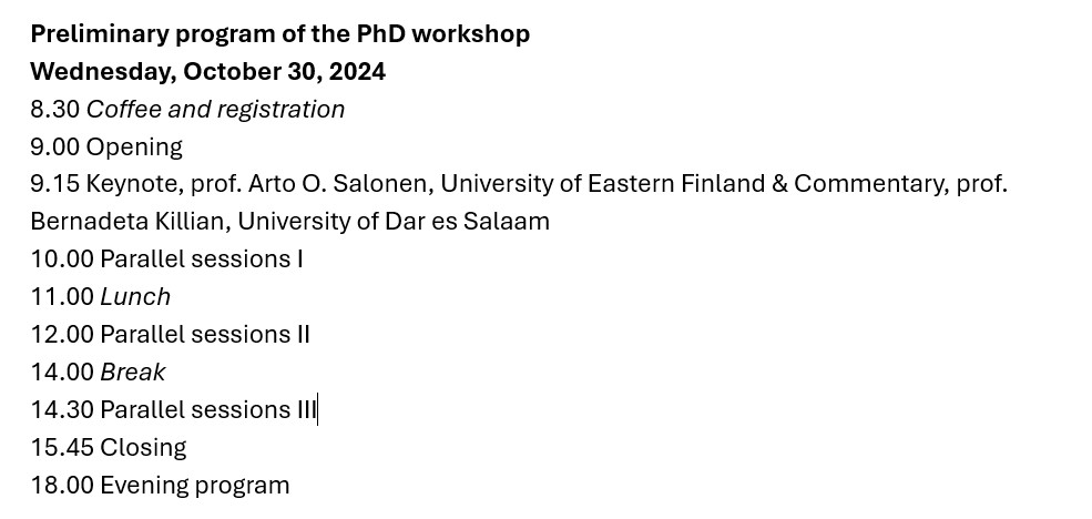 Preliminary program
Preliminary program of the PhD workshop
Wednesday, October 30, 2024
8.30 Coffee and registration
9.00 Opening
9.15 Keynote, prof. Arto O. Salonen, University of Eastern Finland & Commentary, prof.
Bernadeta Killian, University of Dar es Salaam
10.00 Parallel sessions I
11.00 Lunch
12.00 Parallel sessions II
14.00 Break
14.30 Parallel sessions I
15.45 Closing
18.00 Evening program