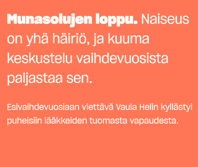 Text in Finnish: Munasolujen loppu. Naiseus on yhä häiriö, ja kuuma keskustelu vaihdevuosista paljastaa sen. Esivaihdevuosiaan viettävä Vaula Helin kyllästyi puheisiin lääkkeiden tuomasta vapaudesta. 